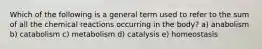 Which of the following is a general term used to refer to the sum of all the chemical reactions occurring in the body? a) anabolism b) catabolism c) metabolism d) catalysis e) homeostasis