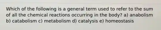 Which of the following is a general term used to refer to the sum of all the <a href='https://www.questionai.com/knowledge/kc6NTom4Ep-chemical-reactions' class='anchor-knowledge'>chemical reactions</a> occurring in the body? a) anabolism b) catabolism c) metabolism d) catalysis e) homeostasis