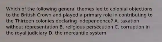 Which of the following general themes led to colonial objections to the British Crown and played a primary role in contributing to the Thirteen colonies declaring independence? A. taxation without representation B. religious persecution C. corruption in the royal judiciary D. the mercantile system