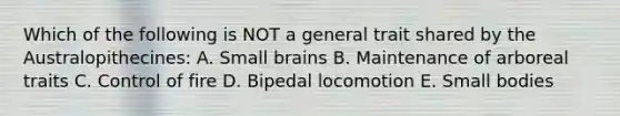 Which of the following is NOT a general trait shared by the Australopithecines: A. Small brains B. Maintenance of arboreal traits C. Control of fire D. Bipedal locomotion E. Small bodies