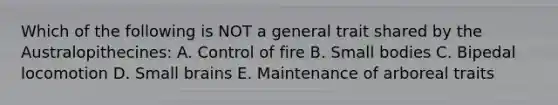 Which of the following is NOT a general trait shared by the Australopithecines: A. Control of fire B. Small bodies C. Bipedal locomotion D. Small brains E. Maintenance of arboreal traits