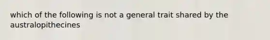 which of the following is not a general trait shared by the australopithecines