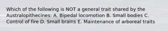 Which of the following is NOT a general trait shared by the Australopithecines: A. Bipedal locomotion B. Small bodies C. Control of fire D. Small brains E. Maintenance of arboreal traits