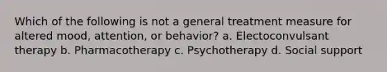 Which of the following is not a general treatment measure for altered mood, attention, or behavior? a. Electoconvulsant therapy b. Pharmacotherapy c. Psychotherapy d. Social support