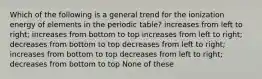 Which of the following is a general trend for the ionization energy of elements in the periodic table? increases from left to right; increases from bottom to top increases from left to right; decreases from bottom to top decreases from left to right; increases from bottom to top decreases from left to right; decreases from bottom to top None of these