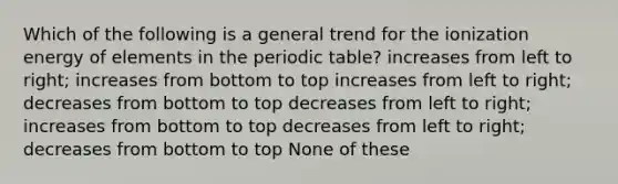 Which of the following is a general trend for the ionization energy of elements in <a href='https://www.questionai.com/knowledge/kIrBULvFQz-the-periodic-table' class='anchor-knowledge'>the periodic table</a>? increases from left to right; increases from bottom to top increases from left to right; decreases from bottom to top decreases from left to right; increases from bottom to top decreases from left to right; decreases from bottom to top None of these