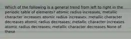 Which of the following is a general trend from left to right in the periodic table of elements? atomic radius increases; metallic character increases atomic radius increases; metallic character decreases atomic radius decreases; metallic character increases atomic radius decreases; metallic character decreases None of these