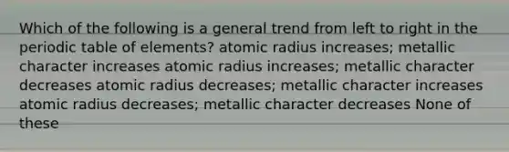 Which of the following is a general trend from left to right in the periodic table of elements? atomic radius increases; metallic character increases atomic radius increases; metallic character decreases atomic radius decreases; metallic character increases atomic radius decreases; metallic character decreases None of these