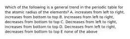 Which of the following is a general trend in the periodic table for the atomic radius of the elements? A. increases from left to right, increases from bottom to top B. Increases from left to right, decreases from bottom to top C. Decreases from left to right, increases from bottom to top D. Decreases from left to right, decreases from bottom to top E none of the above