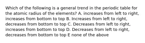 Which of the following is a general trend in the periodic table for the atomic radius of the elements? A. increases from left to right, increases from bottom to top B. Increases from left to right, decreases from bottom to top C. Decreases from left to right, increases from bottom to top D. Decreases from left to right, decreases from bottom to top E none of the above