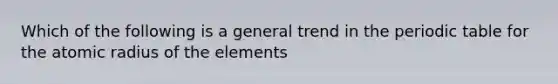 Which of the following is a general trend in the periodic table for the atomic radius of the elements