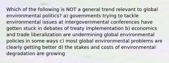 Which of the following is NOT a general trend relevant to global environmental politics? a) governments trying to tackle environmental issues at intergovernmental conferences have gotten stuck in debates of treaty implementation b) economics and trade liberalization are undermining global environmental policies in some ways c) most global environmental problems are clearly getting better d) the stakes and costs of environmental degradation are growing