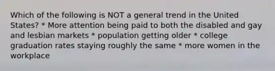 Which of the following is NOT a general trend in the United States? * More attention being paid to both the disabled and gay and lesbian markets * population getting older * college graduation rates staying roughly the same * more women in the workplace