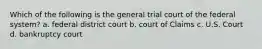 Which of the following is the general trial court of the federal system? a. federal district court b. court of Claims c. U.S. Court d. bankruptcy court