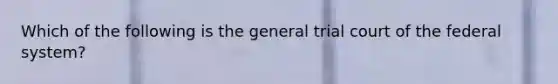 Which of the following is the general trial court of the federal system?