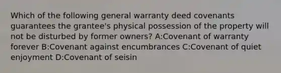 Which of the following general warranty deed covenants guarantees the grantee's physical possession of the property will not be disturbed by former owners? A:Covenant of warranty forever B:Covenant against encumbrances C:Covenant of quiet enjoyment D:Covenant of seisin