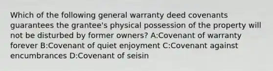 Which of the following general warranty deed covenants guarantees the grantee's physical possession of the property will not be disturbed by former owners? A:Covenant of warranty forever B:Covenant of quiet enjoyment C:Covenant against encumbrances D:Covenant of seisin