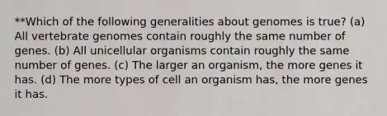 **Which of the following generalities about genomes is true? (a) All vertebrate genomes contain roughly the same number of genes. (b) All unicellular organisms contain roughly the same number of genes. (c) The larger an organism, the more genes it has. (d) The more types of cell an organism has, the more genes it has.