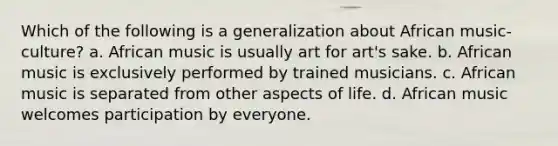 Which of the following is a generalization about African music-culture? a. African music is usually art for art's sake. b. African music is exclusively performed by trained musicians. c. African music is separated from other aspects of life. d. African music welcomes participation by everyone.