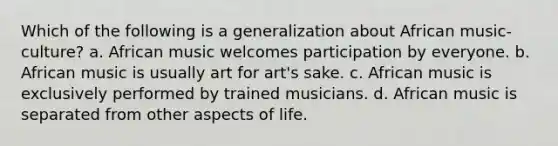 Which of the following is a generalization about African music-culture? a. African music welcomes participation by everyone. b. African music is usually art for art's sake. c. African music is exclusively performed by trained musicians. d. African music is separated from other aspects of life.