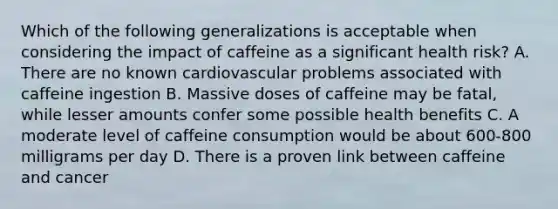 Which of the following generalizations is acceptable when considering the impact of caffeine as a significant health risk? A. There are no known cardiovascular problems associated with caffeine ingestion B. Massive doses of caffeine may be fatal, while lesser amounts confer some possible health benefits C. A moderate level of caffeine consumption would be about 600-800 milligrams per day D. There is a proven link between caffeine and cancer