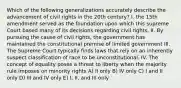 Which of the following generalizations accurately describe the advancement of civil rights in the 20th century? I. the 15th amendment served as the foundation upon which this supreme Court based many of its decisions regarding civil rights. II. By pursuing the cause of civil rights, the government has maintained the constitutional premise of limited government III. The Supreme Court typically finds laws that rely on an inherently suspect classification of race to be unconstitutional. IV. The concept of equality poses a threat to liberty when the majority rule imposes on minority rights A) II only B) IV only C) I and II only D) III and IV only E) I, II, and III only