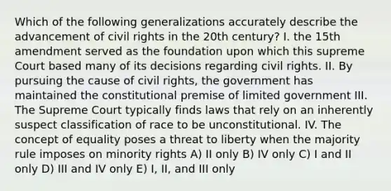 Which of the following generalizations accurately describe the advancement of civil rights in the 20th century? I. the 15th amendment served as the foundation upon which this supreme Court based many of its decisions regarding civil rights. II. By pursuing the cause of civil rights, the government has maintained the constitutional premise of limited government III. The Supreme Court typically finds laws that rely on an inherently suspect classification of race to be unconstitutional. IV. The concept of equality poses a threat to liberty when the majority rule imposes on minority rights A) II only B) IV only C) I and II only D) III and IV only E) I, II, and III only