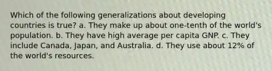 Which of the following generalizations about developing countries is true? a. They make up about one-tenth of the world's population. b. They have high average per capita GNP. c. They include Canada, Japan, and Australia. d. They use about 12% of the world's resources.