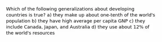 Which of the following generalizations about developing countries is true? a) they make up about one-tenth of the world's population b) they have high average per capita GNP c) they include Canada, Japan, and Australia d) they use about 12% of the world's resources