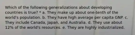 Which of the following generalizations about developing countries is true? * a. They make up about one-tenth of the world's population. b. They have high average per capita GNP. c. They include Canada, Japan, and Australia. d. They use about 12% of the world's resources. e. They are highly industrialized.