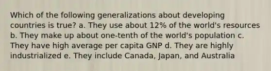 Which of the following generalizations about developing countries is true? a. They use about 12% of the world's resources b. They make up about one-tenth of the world's population c. They have high average per capita GNP d. They are highly industrialized e. They include Canada, Japan, and Australia