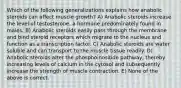 Which of the following generalizations explains how anabolic steroids can affect muscle growth? A) Anabolic steroids increase the level of testosterone, a hormone predominately found in males. B) Anabolic steroids easily pass through the membrane and bind steroid receptors which migrate to the nucleus and function as a transcription factor. C) Anabolic steroids are water soluble and can transport to the muscle tissue readily. D) Anabolic steroids alter the phosphoinositide pathway, thereby increasing levels of calcium in the cytosol and subsequently increase the strength of muscle contraction. E) None of the above is correct.