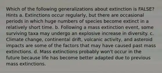 Which of the following generalizations about extinction is FALSE? Hints a. Extinctions occur regularly, but there are occasional periods in which huge numbers of species become extinct in a relatively short time. b. Following a mass extinction event, some surviving taxa may undergo an explosive increase in diversity. c. Climate change, continental drift, volcanic activity, and asteroid impacts are some of the factors that may have caused past mass extinctions. d. Mass extinctions probably won't occur in the future because life has become better adapted due to previous mass extinctions.