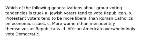 Which of the following generalizations about group voting tendencies is true? a. Jewish voters tend to vote Republican. b. Protestant voters tend to be more liberal than Roman Catholics on economic issues. c. More women than men identify themselves as Republicans. d. African American overwhelmingly vote Democratic.