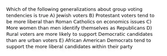 Which of the following generalizations about group voting tendencies is true A) Jewish voters B) Protestant voters tend to be more liberal than Roman Catholics on economics issues C) More women than men identify themselves as Republicans D) Rural voters are more likely to support Democratic candidates than are urban voters E) African American Democrats tend to support the more liberal candidates within their party