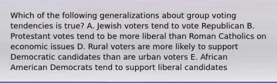 Which of the following generalizations about group voting tendencies is true? A. Jewish voters tend to vote Republican B. Protestant votes tend to be more liberal than Roman Catholics on economic issues D. Rural voters are more likely to support Democratic candidates than are urban voters E. African American Democrats tend to support liberal candidates