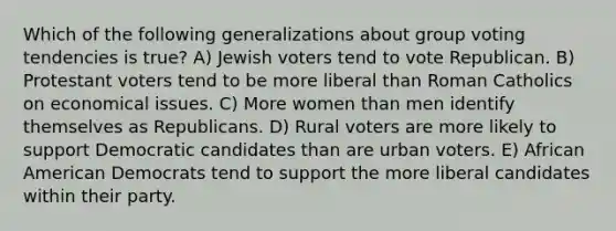 Which of the following generalizations about group voting tendencies is true? A) Jewish voters tend to vote Republican. B) Protestant voters tend to be more liberal than Roman Catholics on economical issues. C) More women than men identify themselves as Republicans. D) Rural voters are more likely to support Democratic candidates than are urban voters. E) African American Democrats tend to support the more liberal candidates within their party.