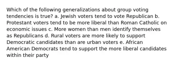 Which of the following generalizations about group voting tendencies is true? a. Jewish voters tend to vote Republican b. Protestant voters tend to be more liberal than Roman Catholic on economic issues c. More women than men identify themselves as Republicans d. Rural voters are more likely to support Democratic candidates than are urban voters e. African American Democrats tend to support the more liberal candidates within their party