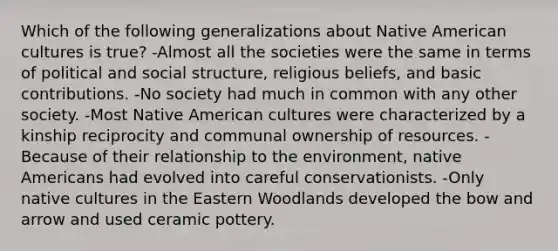 ​Which of the following generalizations about Native American cultures is true? ​-Almost all the societies were the same in terms of political and social structure, religious beliefs, and basic contributions. ​-No society had much in common with any other society. ​-Most Native American cultures were characterized by a kinship reciprocity and communal ownership of resources. -​Because of their relationship to the environment, native Americans had evolved into careful conservationists. ​-Only native cultures in the Eastern Woodlands developed the bow and arrow and used ceramic pottery.