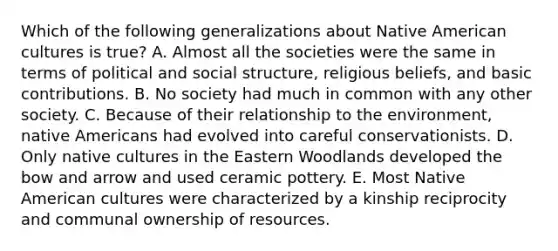 Which of the following generalizations about Native American cultures is true? A. Almost all the societies were the same in terms of political and social structure, religious beliefs, and basic contributions. B. No society had much in common with any other society. C. Because of their relationship to the environment, native Americans had evolved into careful conservationists. D. Only native cultures in the Eastern Woodlands developed the bow and arrow and used ceramic pottery. E. Most Native American cultures were characterized by a kinship reciprocity and communal ownership of resources.