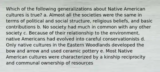 Which of the following generalizations about Native American cultures is true? a. Almost all the societies were the same in terms of political and social structure, religious beliefs, and basic contributions b. No society had much in common with any other society c. Because of their relationship to the environment, native Americans had evolved into careful conservationists d. Only native cultures in the Eastern Woodlands developed the bow and arrow and used ceramic pottery e. Most Native American cultures were characterized by a kinship reciprocity and communal ownership of resources