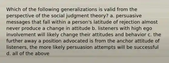 Which of the following generalizations is valid from the perspective of the social judgment theory? a. persuasive messages that fall within a person's latitude of rejection almost never produce a change in attitude b. listeners with high ego involvement will likely change their attitudes and behavior c. the further away a position advocated is from the anchor attitude of listeners, the more likely persuasion attempts will be successful d. all of the above