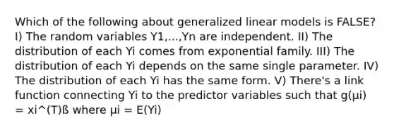 Which of the following about generalized linear models is FALSE? I) The random variables Y1,...,Yn are independent. II) The distribution of each Yi comes from exponential family. III) The distribution of each Yi depends on the same single parameter. IV) The distribution of each Yi has the same form. V) There's a link function connecting Yi to the predictor variables such that g(µi) = xi^(T)ß where µi = E(Yi)