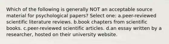 Which of the following is generally NOT an acceptable source material for psychological papers? Select one: a.peer-reviewed scientific literature reviews. b.book chapters from scientific books. c.peer-reviewed scientific articles. d.an essay written by a researcher, hosted on their university website.