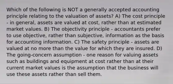 Which of the following is NOT a generally accepted accounting principle relating to the valuation of assets? A) The cost principle - in general, assets are valued at cost, rather than at estimated market values. B) The objectivity principle - accountants prefer to use objective, rather than subjective, information as the basis for accounting information. C) The safety principle - assets are valued at no more than the value for which they are insured. D) The going-concern assumption - one reason for valuing assets such as buildings and equipment at cost rather than at their current market values is the assumption that the business will use these assets rather than sell them.