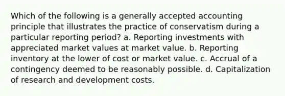 Which of the following is a generally accepted accounting principle that illustrates the practice of conservatism during a particular reporting period? a. Reporting investments with appreciated market values at market value. b. Reporting inventory at the lower of cost or market value. c. Accrual of a contingency deemed to be reasonably possible. d. Capitalization of research and development costs.