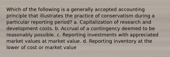 Which of the following is a generally accepted accounting principle that illustrates the practice of conservatism during a particular reporting period? a. Capitalization of research and development costs. b. Accrual of a contingency deemed to be reasonably possible. c. Reporting investments with appreciated market values at market value. d. Reporting inventory at the lower of cost or market value