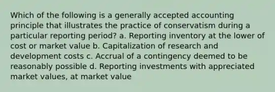 Which of the following is a generally accepted accounting principle that illustrates the practice of conservatism during a particular reporting period? a. Reporting inventory at the lower of cost or market value b. Capitalization of research and development costs c. Accrual of a contingency deemed to be reasonably possible d. Reporting investments with appreciated market values, at market value