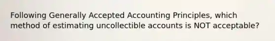 Following Generally Accepted Accounting Principles, which method of estimating uncollectible accounts is NOT acceptable?