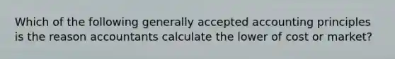Which of the following generally accepted accounting principles is the reason accountants calculate the lower of cost or market?